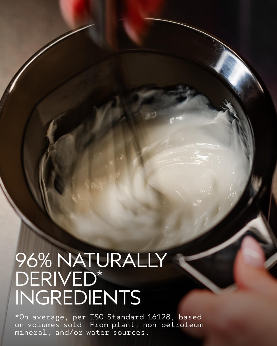 96% NATURALLY DERIVED* INGREDIENTS *On average, per ISO Standard 16128, based on volumes sold. From plant, non-petroleum mineral